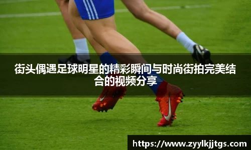 街头偶遇足球明星的精彩瞬间与时尚街拍完美结合的视频分享